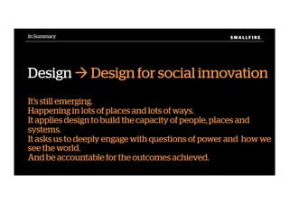S M A L L F I R E.S M A L L F I R E.In Summary
Design ! Design for social innovation
It’s still emerging.
Happening in lots of places and lots of ways.
It applies design to build the capacity of people, places and
systems.
It asks us to deeply engage with questions of power and how we
see the world.
And be accountable for the outcomes achieved.
 