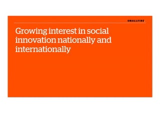 S M A L L F I R E.S M A L L F I R E.
Growing interest in social
innovation nationally and
internationally
 