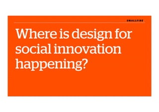 S M A L L F I R E.S M A L L F I R E.
Where is design for
social innovation
happening?
 