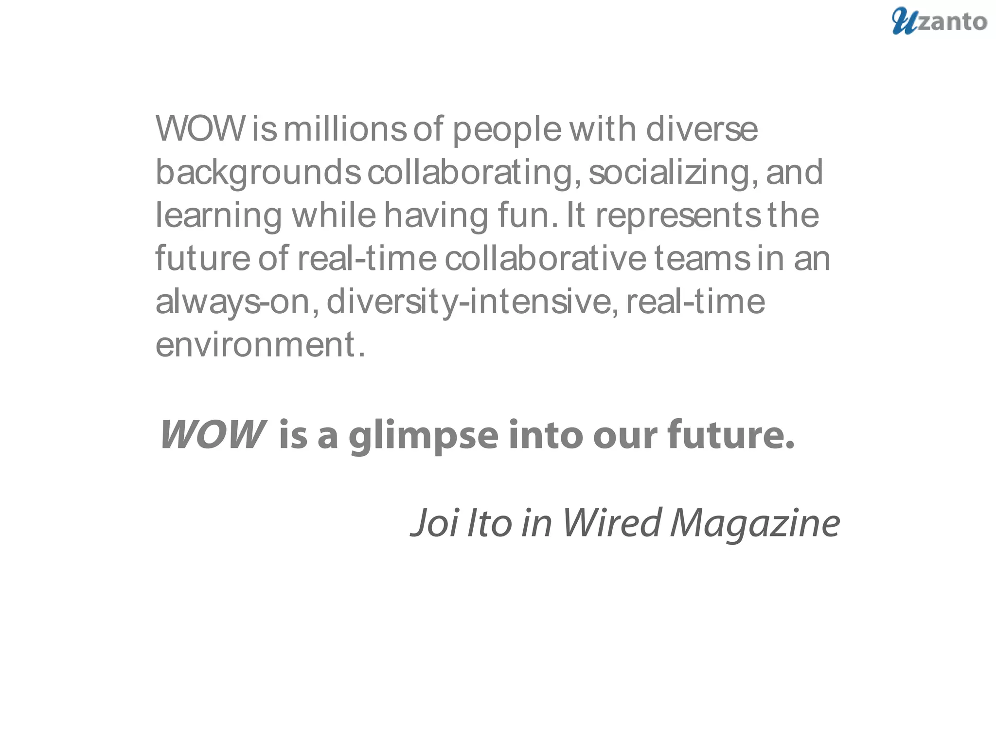 WOWismillionsof people with diverse
backgroundscollaborating,socializing,and
learning while having fun. It representsthe
future of real-time collaborative teamsin an
always-on, diversity-intensive,real-time
environment.
WOW is a glimpse into our future.
Joi Ito in Wired Magazine
 