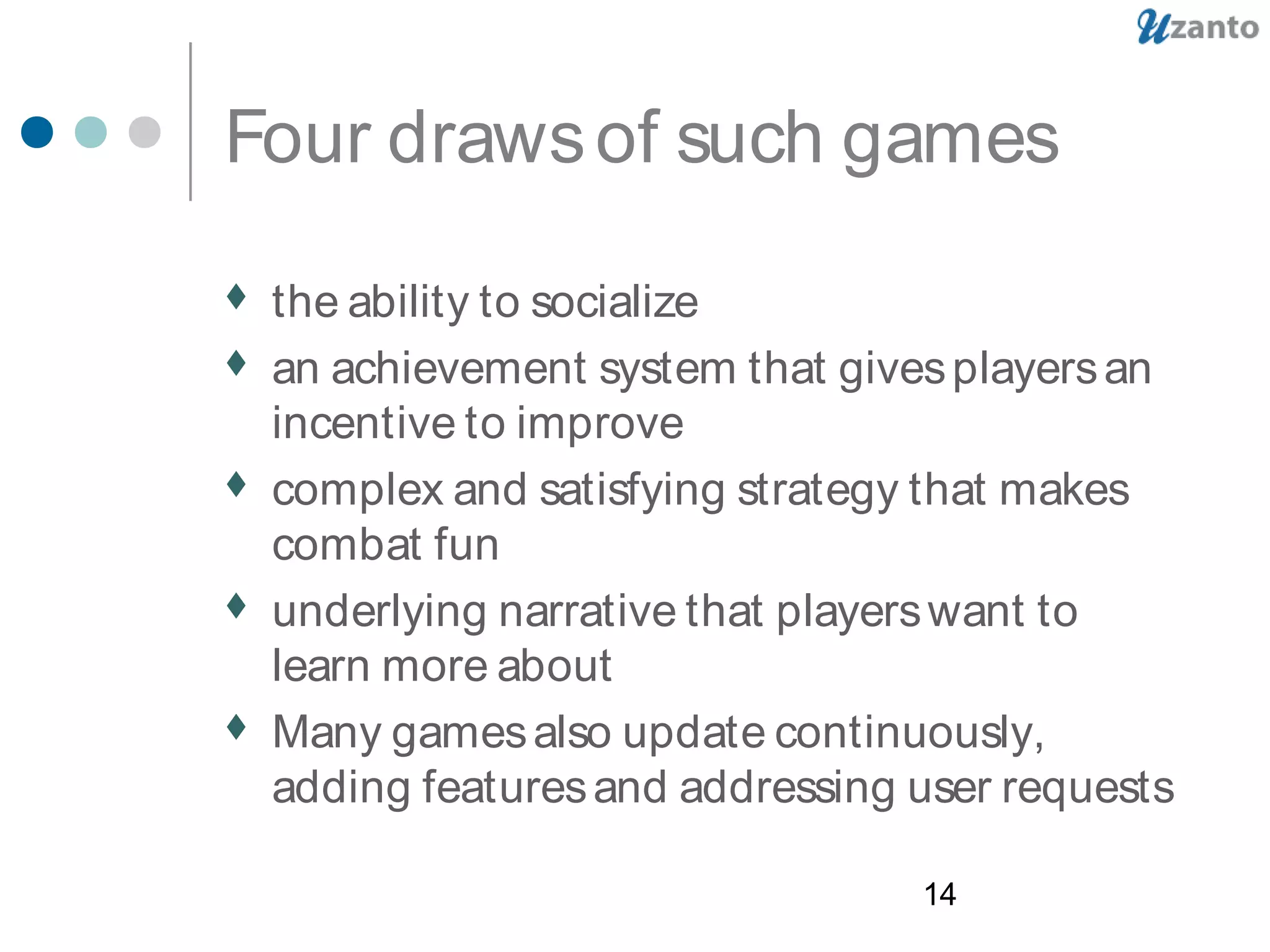 14
Four drawsof such games
 the ability to socialize
 an achievement system that givesplayersan
incentive to improve
 complex and satisfying strategy that makes
combat fun
 underlying narrative that playerswant to
learn more about
 Many gamesalso update continuously,
adding featuresand addressing user requests
 