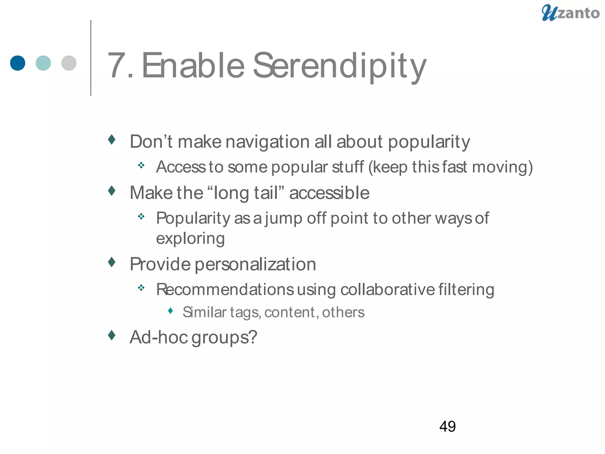 49
7. Enable Serendipity
 Don’t make navigation all about popularity
 Accessto some popular stuff (keep thisfast moving)
 Make the “long tail” accessible
 Popularity asa jump off point to other waysof
exploring
 Provide personalization
 Recommendationsusing collaborative filtering
 Similar tags, content, others
 Ad-hoc groups?
 