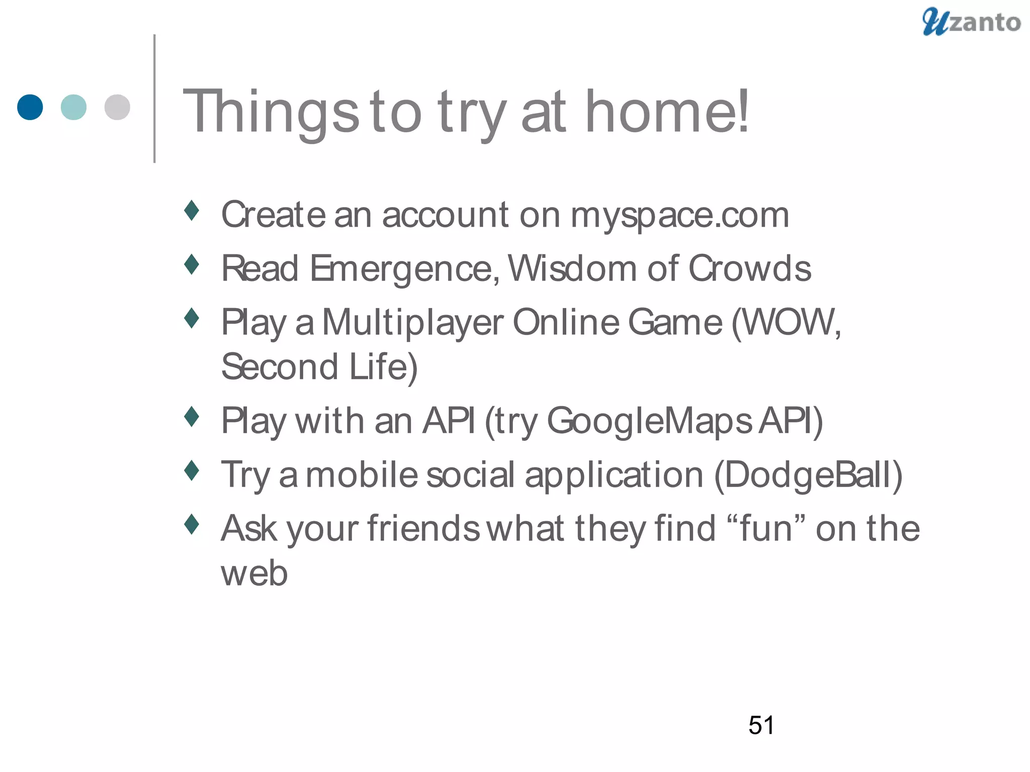 51
Thingsto try at home!
 Create an account on myspace.com
 Read Emergence, Wisdom of Crowds
 Play a Multiplayer Online Game (WOW,
Second Life)
 Play with an API (try GoogleMapsAPI)
 Try a mobile social application (DodgeBall)
 Ask your friendswhat they find “fun” on the
web
 