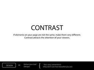CONTRAST
         If elements on your page are not the same, make them very different.
                    Contrast attracts the attention of your viewers.




DESIGN       =     Deliver your tool
                   (design)            {   - fast, easy, convenience
                                           (they don’t care how beautiful you are)
 