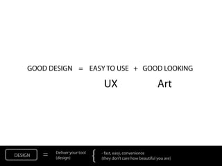 GOOD DESIGN = EASY TO USE + GOOD LOOKING

                                      UX                            Art




DESIGN   =   Deliver your tool
             (design)            {   - fast, easy, convenience
                                     (they don’t care how beautiful you are)
 