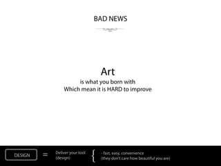 BAD NEWS




                                     Art
                      is what you born with
                 Which mean it is HARD to improve




DESIGN   =   Deliver your tool
             (design)            {   - fast, easy, convenience
                                     (they don’t care how beautiful you are)
 