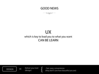 GOOD NEWS




                                     UX
             which is key to lead you to what you want
                             CAN BE LEARN




DESIGN   =   Deliver your tool
             (design)
                                 {   - fast, easy, convenience
                                     (they don’t care how beautiful you are)
 
