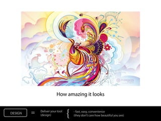 NOT: How amazing it looks


DESIGN   =   Deliver your tool
             (design)            {   - fast, easy, convenience
                                     (they don’t care how beautiful you are)
 