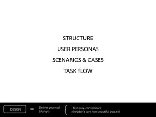STRUCTURE
                           USER PERSONAS
                       SCENARIOS & CASES
                                 TASK FLOW




DESIGN   =   Deliver your tool
             (design)            {   - fast, easy, convenience
                                     (they don’t care how beautiful you are)
 