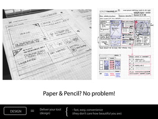 Paper & Pencil? No problem!

DESIGN   =   Deliver your tool
             (design)            {   - fast, easy, convenience
                                     (they don’t care how beautiful you are)
 