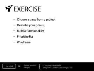 EXERCISE
         • Choose a page from a project
         • Describe your goal(s)
         • Build a functional list
         • Prioritize list
         • Wireframe




DESIGN       =   Deliver your tool
                 (design)            {   - fast, easy, convenience
                                         (they don’t care how beautiful you are)
 