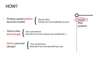 HOW?

-   Finding a good problem
    (business model)
                                 {   - Not yet solve
                                     - Solved, but not completely (as your)
                                                                              SOLVE
                                                                              their


                    {
                                                                              problem

-   Tool to solve       - fast, convenience
    (technology)        (they don’t care how strong, how complicated…)



-   Deliver your tool
    (design)
                         {   - fast, convenience
                             (they don’t care how beautiful you are)
 
