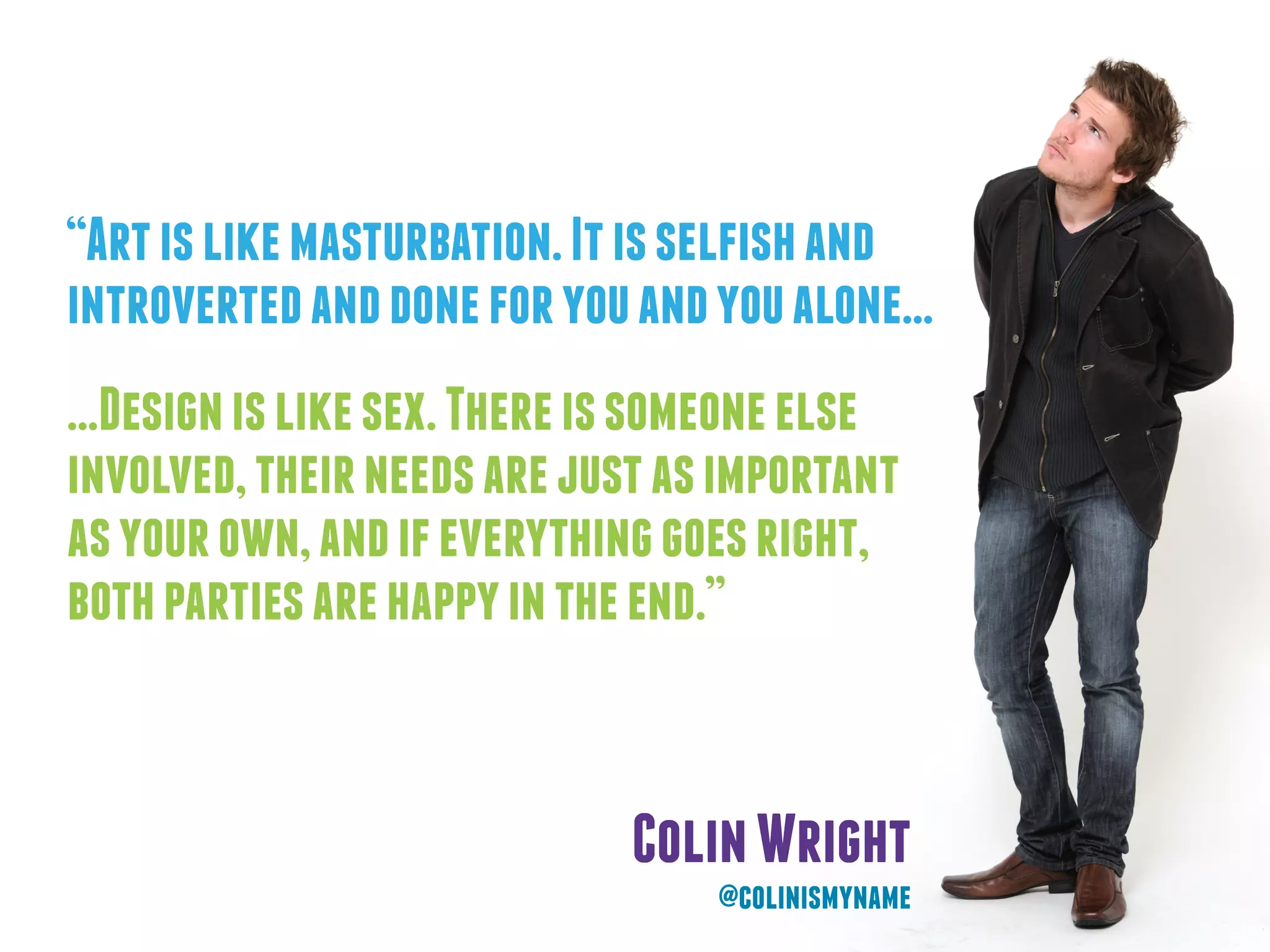 “Artislikemasturbation.Itisselfishand
introvertedanddoneforyouandyoualone...
...Designislikesex.Thereissomeoneelse
involved,theirneedsarejustasimportant
asyourown,andifeverythinggoesright,
bothpartiesarehappyintheend.”
ColinWright
@colinismyname
 