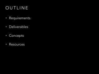 O U T L I N E
• Requirements
• Deliverables
• Concepts
• Resources
 