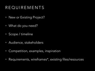 R E Q U I R E M E N T S
• New or Existing Project?
• What do you need?
• Scope / timeline
• Audience, stakeholders
• Competition, examples, inspiration
• Requirements, wireframes*, existing files/resources
 