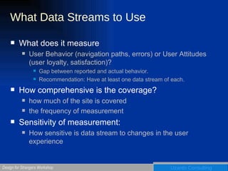 What Data Streams to Use What does it measure User Behavior (navigation paths, errors) or User Attitudes (user loyalty, satisfaction)?  Gap between reported and actual behavior.  Recommendation: Have at least one data stream of each. How comprehensive is the coverage? how much of the site is covered the frequency of measurement Sensitivity of measurement:  How sensitive is data stream to changes in the user experience 