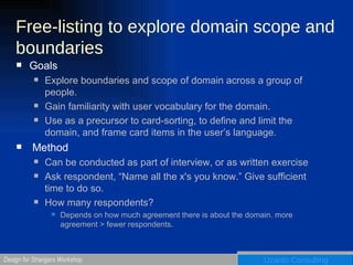 Free-listing to explore domain scope and boundaries Goals Explore boundaries and scope of domain across a group of people. Gain familiarity with user vocabulary for the domain. Use as a precursor to card-sorting, to define and limit the domain, and frame card items in the user’s language. Method Can be conducted as part of interview, or as written exercise  Ask respondent, “Name all the x's you know.” Give sufficient time to do so.  How many respondents? Depends on how much agreement there is about the domain. more agreement > fewer respondents.  