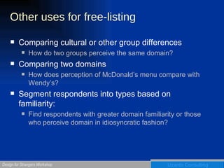 Other uses for free-listing Comparing cultural or other group differences How do two groups perceive the same domain? Comparing two domains How does perception of McDonald’s menu compare with Wendy’s? Segment respondents into types based on familiarity: Find respondents with greater domain familiarity or those who perceive domain in idiosyncratic fashion? 