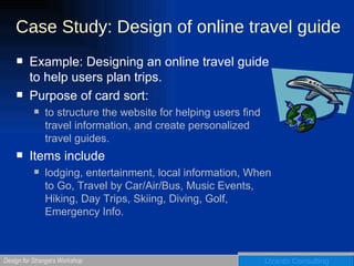 Case Study: Design of online travel guide Example: Designing an online travel guide to help users plan trips. Purpose of card sort:  to structure the website for helping users find travel information, and create personalized travel guides. Items include  lodging, entertainment, local information, When to Go, Travel by Car/Air/Bus, Music Events, Hiking, Day Trips, Skiing, Diving, Golf, Emergency Info. 