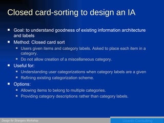 Closed card-sorting to design an IA Goal: to understand goodness of existing information architecture and labels Method: Closed card sort Users given items and category labels. Asked to place each item in a category. Do not allow creation of a miscellaneous category. Useful for:  Understanding user categorizations when category labels are a given Refining existing categorization scheme. Options: Allowing items to belong to multiple categories. Providing category descriptions rather than category labels. 
