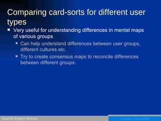 Comparing card-sorts for different user types Very useful for understanding differences in mental maps of various groups Can help understand differences between user groups, different cultures etc.  Try to create consensus maps to reconcile differences between different groups. 