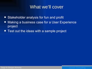 What we’ll cover Stakeholder analysis for fun and profit Making a business case for a User Experience project Test out the ideas with a sample project  