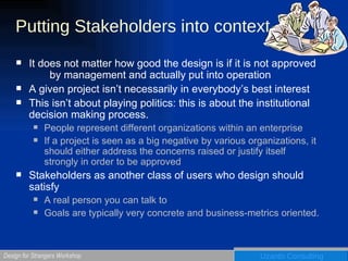 Putting Stakeholders into context It does not matter how good the design is if it is not approved  by management and actually put into operation A given project isn’t necessarily in everybody’s best interest This isn’t about playing politics: this is about the institutional decision making process. People represent different organizations within an enterprise If a project is seen as a big negative by various organizations, it should either address the concerns raised or justify itself strongly in order to be approved Stakeholders as another class of users who design should satisfy A real person you can talk to Goals are typically very concrete and business-metrics oriented. 