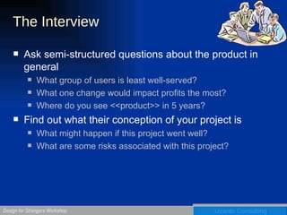 The Interview Ask semi-structured questions about the product in general What group of users is least well-served? What one change would impact profits the most? Where do you see <<product>> in 5 years? Find out what their conception of your project is What might happen if this project went well? What are some risks associated with this project? 