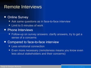 Remote Interviews Online Survey Ask same questions as in face-to-face interview Limit to 5 minutes of work Phone Interviews Follow-up on survey answers: clarify answers, try to get a sense of a concerns Compared to face-to-face interview Less emotional connection Even more necessary (remoteness means you know even less about stakeholders and their concerns) 
