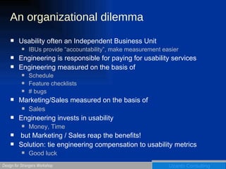 An organizational dilemma Usability often an Independent Business Unit IBUs provide “accountability”, make measurement easier Engineering is responsible for paying for usability services Engineering measured on the basis of Schedule Feature checklists # bugs Marketing/Sales measured on the basis of Sales Engineering invests in usability Money, Time but Marketing / Sales reap the benefits!  Solution: tie engineering compensation to usability metrics Good luck 