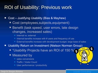 ROI of Usability: Previous work Cost – Justifying Usability (Bias & Mayhew) Cost (employees,subjects,equipment) Benefit (task speed, user errors, late design changes, increased sales)  Internal vs. external Internal benefits increase with # users and frequency of use External benefits increase with development budget, large base of sales Usability Return on Investment (Nielson Norman Group) “ Usability Projects have an ROI of 150 %” Measured by  sales conversions Traffic / Visitor Count User performance / productivity 
