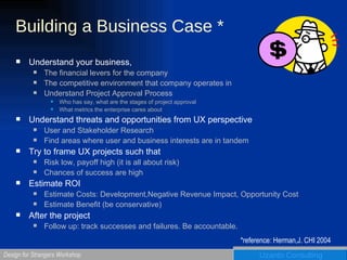 Building a Business Case * Understand your business,  The financial levers for the company The competitive environment that company operates in Understand Project Approval Process Who has say, what are the stages of project approval What metrics the enterprise cares about Understand threats and opportunities from UX perspective User and Stakeholder Research Find areas where user and business interests are in tandem Try to frame UX projects such that Risk low, payoff high (it is all about risk) Chances of success are high Estimate ROI Estimate Costs: Development,Negative Revenue Impact, Opportunity Cost Estimate Benefit (be conservative) After the project Follow up: track successes and failures. Be accountable. *reference: Herman,J. CHI 2004 