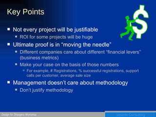 Key Points  Not every project will be justifiable ROI for some projects will be huge Ultimate proof is in “moving the needle” Different companies care about different “financial levers” (business metrics) Make your case on the basis of those numbers For example, # Registrations, % successful registrations, support calls per customer, average sale size Management doesn’t care about methodology Don’t justify methodology 