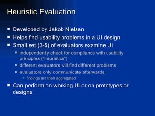 Heuristic Evaluation Developed by Jakob Nielsen Helps find usability problems in a UI design Small set (3-5) of evaluators examine UI independently check for compliance with usability principles (“heuristics”) different evaluators will find different problems evaluators only communicate afterwards findings are then aggregated Can perform on working UI or on prototypes or designs 