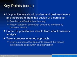 Key Points (cont.) UX practitioners should understand business levers and incorporate them into design at a core level Post-hoc justification is not enough Project selection and design should be informed by business metrics Some UX practitioners should learn about business analysis Take a process oriented approach Evolve a process that takes into account the various interests and goals within an organization 