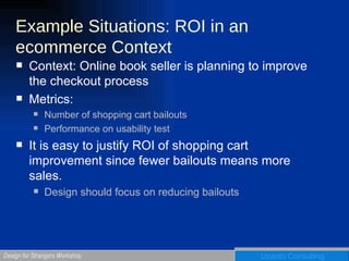 Example Situations: ROI in an ecommerce Context Context: Online book seller is planning to improve the checkout process Metrics: Number of shopping cart bailouts Performance on usability test It is easy to justify ROI of shopping cart improvement since fewer bailouts means more sales.  Design should focus on reducing bailouts 