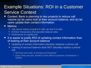 Example Situations: ROI in a Customer Service Context Context: Bank is planning to two projects to reduce call volume (a) let users look at their account balance, and (b) let users update their contact information.  Metrics  Call volume metrics (overall # of calls, per task # of calls) # Online Transactions (that plausibly replaced calls) Performance on usability test It is easier to justify ROI of updating contact information than of looking at their account balance Updating of contact information plausibly replaces a phone call  Looking at account balance does NOT plausibly replace a phone call. Did they even care, or are they just browsing? Even if they did care, benefit is more diffuse (customer convenience -> loyalty) 