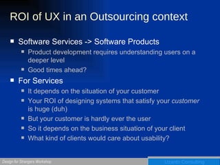 ROI of UX in an Outsourcing context Software Services -> Software Products Product development requires understanding users on a deeper level Good times ahead? For Services It depends on the situation of your customer Your ROI of designing systems that satisfy your  customer  is huge (duh) But your customer is hardly ever the user So it depends on the business situation of your client What kind of clients would care about usability? 