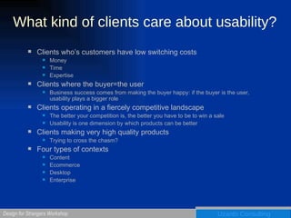 What kind of clients care about usability? Clients who’s customers have low switching costs Money Time Expertise Clients where the buyer=the user Business success comes from making the buyer happy: if the buyer is the user, usability plays a bigger role Clients operating in a fiercely competitive landscape The better your competition is, the better you have to be to win a sale Usability is one dimension by which products can be better Clients making very high quality products Trying to cross the chasm? Four types of contexts Content Ecommerce Desktop Enterprise 