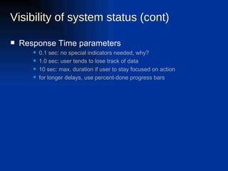 Visibility of system status (cont) Response Time parameters 0.1 sec: no special indicators needed, why?  1.0 sec: user tends to lose track of data  10 sec: max. duration if user to stay focused on action  for longer delays, use percent-done progress bars  