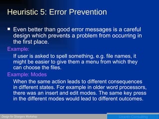 Heuristic 5: Error Prevention Even better than good error messages is a careful design which prevents a problem from occurring in the first place. Example:   If user is asked to spell something, e.g. file names, it might be easier to give them a menu from which they can choose the files. Example: Modes When the same action leads to different consequences in different states. For example in older word processors, there was an insert and edit modes. The same key press in the different modes would lead to different outcomes. 