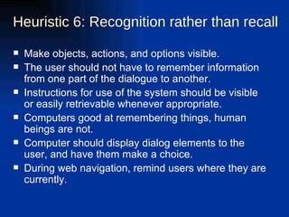 Heuristic 6: Recognition rather than recall Make objects, actions, and options visible.  The user should not have to remember information from one part of the dialogue to another.  Instructions for use of the system should be visible or easily retrievable whenever appropriate. Computers good at remembering things, human beings are not. Computer should display dialog elements to the user, and have them make a choice. During web navigation, remind users where they are currently. 