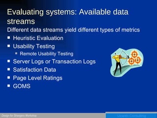 Evaluating systems: Available data streams Different data streams yield different types of metrics Heuristic Evaluation Usability Testing Remote Usability Testing Server Logs or Transaction Logs Satisfaction Data Page Level Ratings GOMS 