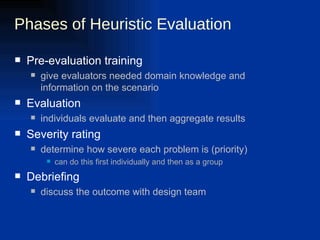 Phases of Heuristic Evaluation Pre-evaluation training give evaluators needed domain knowledge and information on the scenario Evaluation individuals evaluate and then aggregate results Severity rating determine how severe each problem is (priority) can do this first individually and then as a group Debriefing discuss the outcome with design team 