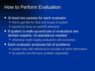 How to Perform Evaluation At least two passes for each evaluator first to get feel for flow and scope of system second to focus on specific elements If system is walk-up-and-use or evaluators are domain experts, no assistance needed otherwise might supply evaluators with scenarios Each evaluator produces list of problems explain why with reference to heuristic or other information be specific and list each problem separately 