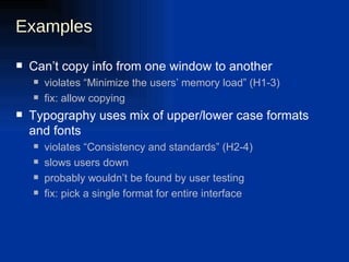 Examples Can’t copy info from one window to another violates “Minimize the users’ memory load” (H1-3) fix: allow copying Typography uses mix of upper/lower case formats and fonts violates “Consistency and standards” (H2-4) slows users down probably wouldn’t be found by user testing fix: pick a single format for entire interface 