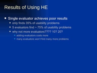 Results of Using HE Single evaluator achieves poor results only finds 35% of usability problems 5 evaluators find ~ 75% of usability problems why not more evaluators???? 10? 20? adding evaluators costs more many evaluators won’t find many more problems 