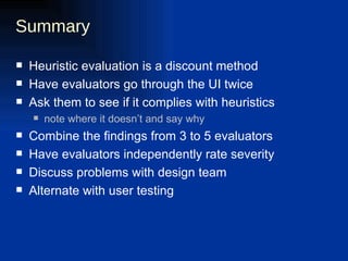 Summary Heuristic evaluation is a discount method Have evaluators go through the UI twice Ask them to see if it complies with heuristics note where it doesn’t and say why Combine the findings from 3 to 5 evaluators Have evaluators independently rate severity Discuss problems with design team Alternate with user testing 