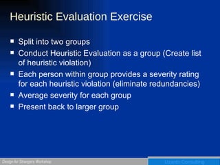 Heuristic Evaluation Exercise Split into two groups Conduct Heuristic Evaluation as a group (Create list of heuristic violation) Each person within group provides a severity rating for each heuristic violation (eliminate redundancies) Average severity for each group Present back to larger group 