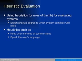 Heuristic Evaluation Using heuristics (or rules of thumb) for evaluating systems. Expert analyze degree to which system complies with rules Heuristics such as Keep user informed of system status Speak the user’s language 